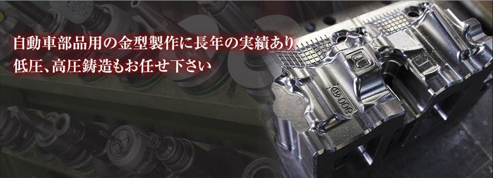 自動車部品用の金型制作に長年の実績あり。低圧、高圧鋳造もお任せ下さい。